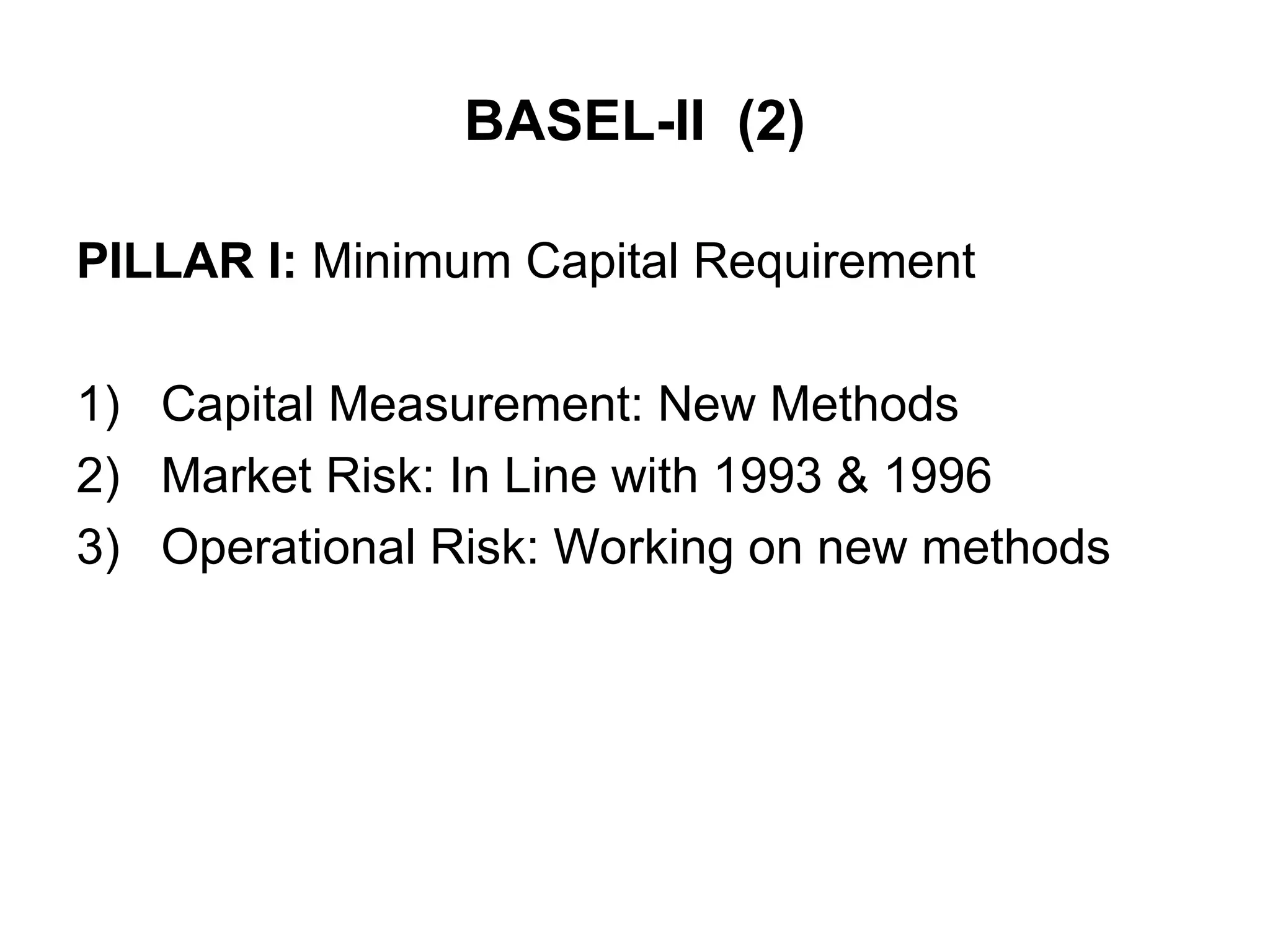 BASEL-II (2)
PILLAR I: Minimum Capital Requirement
1) Capital Measurement: New Methods
2) Market Risk: In Line with 1993 & 1996
3) Operational Risk: Working on new methods
 