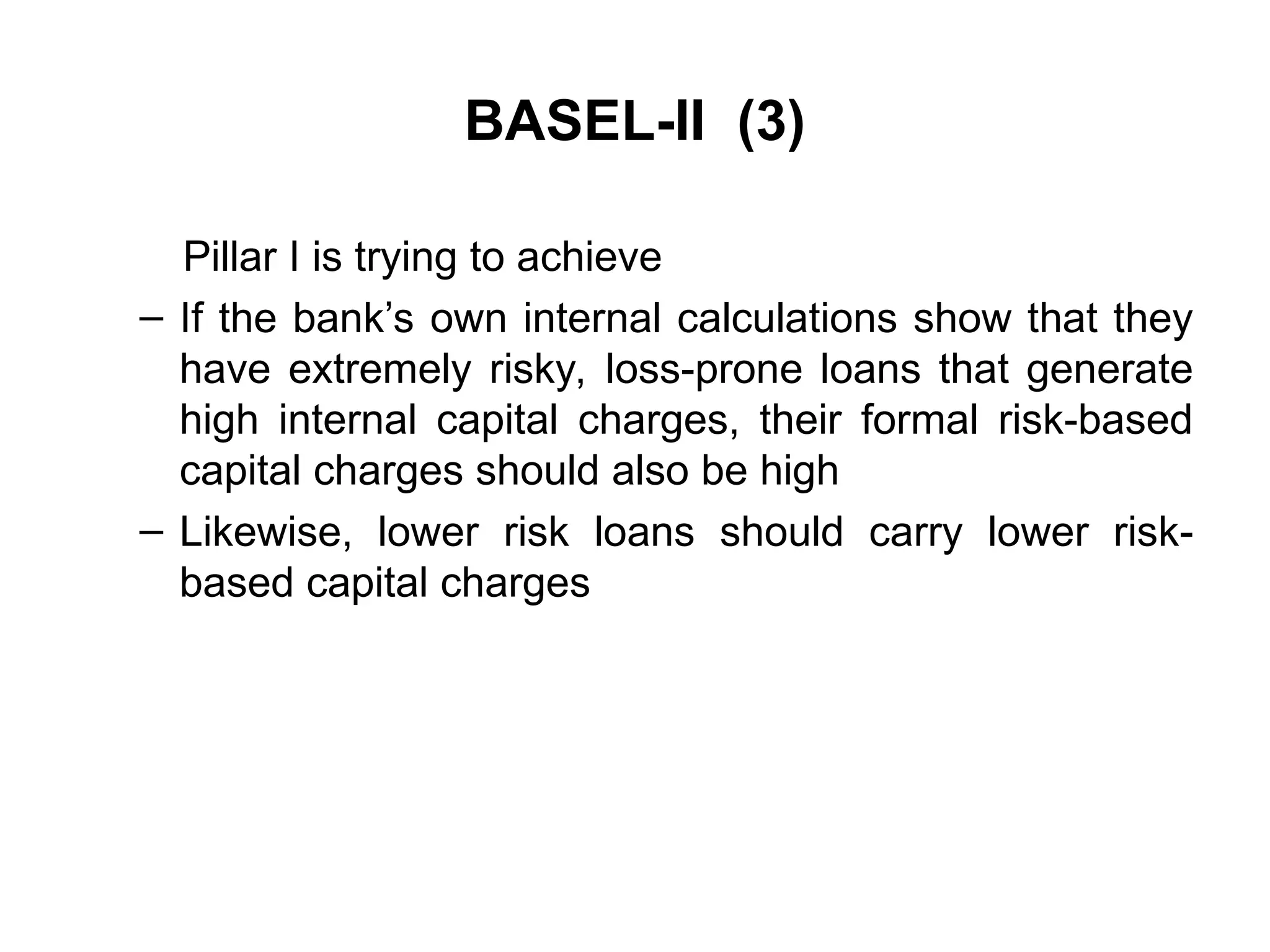 BASEL-II (3)
Pillar I is trying to achieve
– If the bank’s own internal calculations show that they
have extremely risky, loss-prone loans that generate
high internal capital charges, their formal risk-based
capital charges should also be high
– Likewise, lower risk loans should carry lower risk-
based capital charges
 