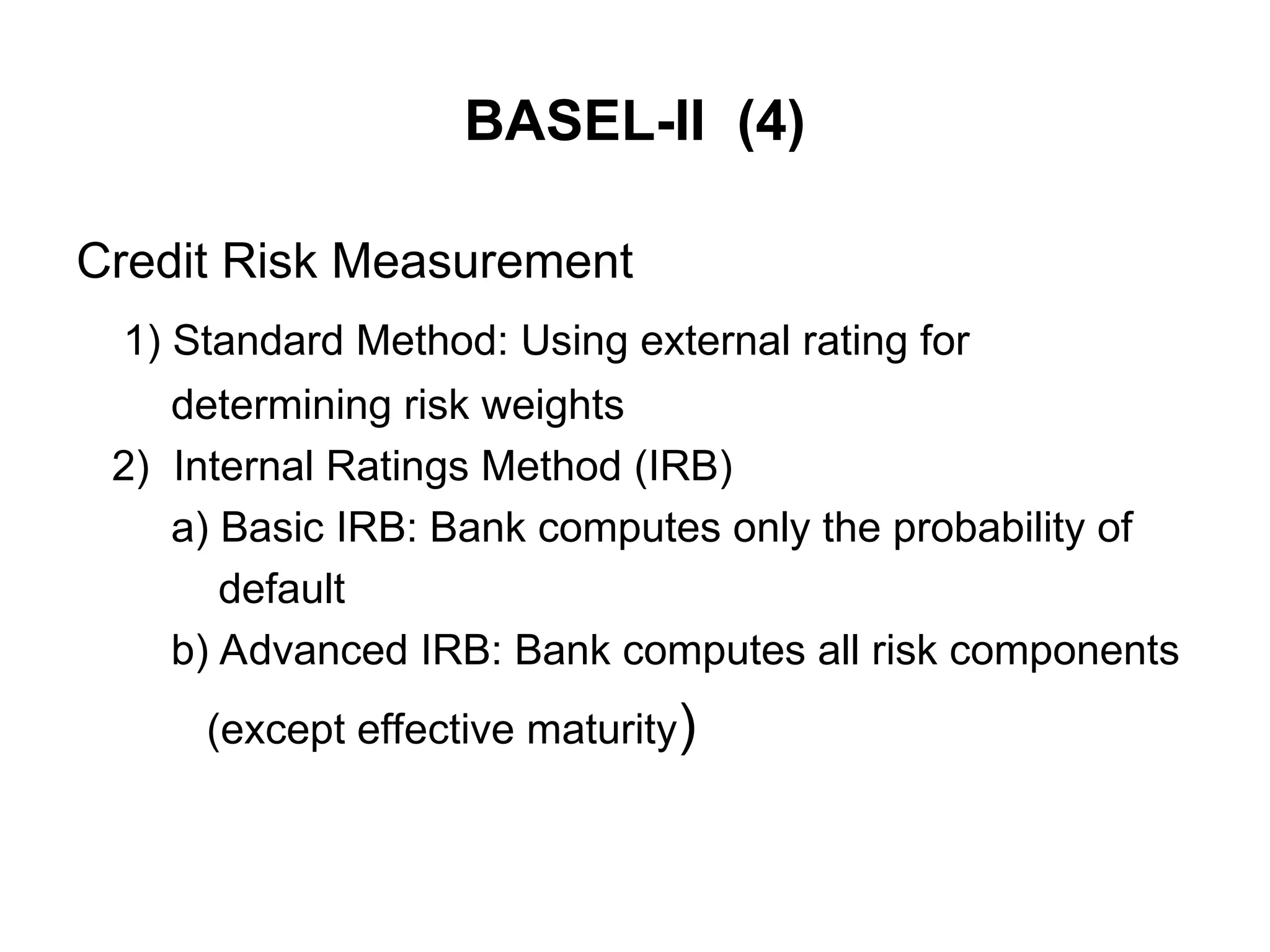 BASEL-II (4)
Credit Risk Measurement
1) Standard Method: Using external rating for
determining risk weights
2) Internal Ratings Method (IRB)
a) Basic IRB: Bank computes only the probability of
default
b) Advanced IRB: Bank computes all risk components
(except effective maturity)
 