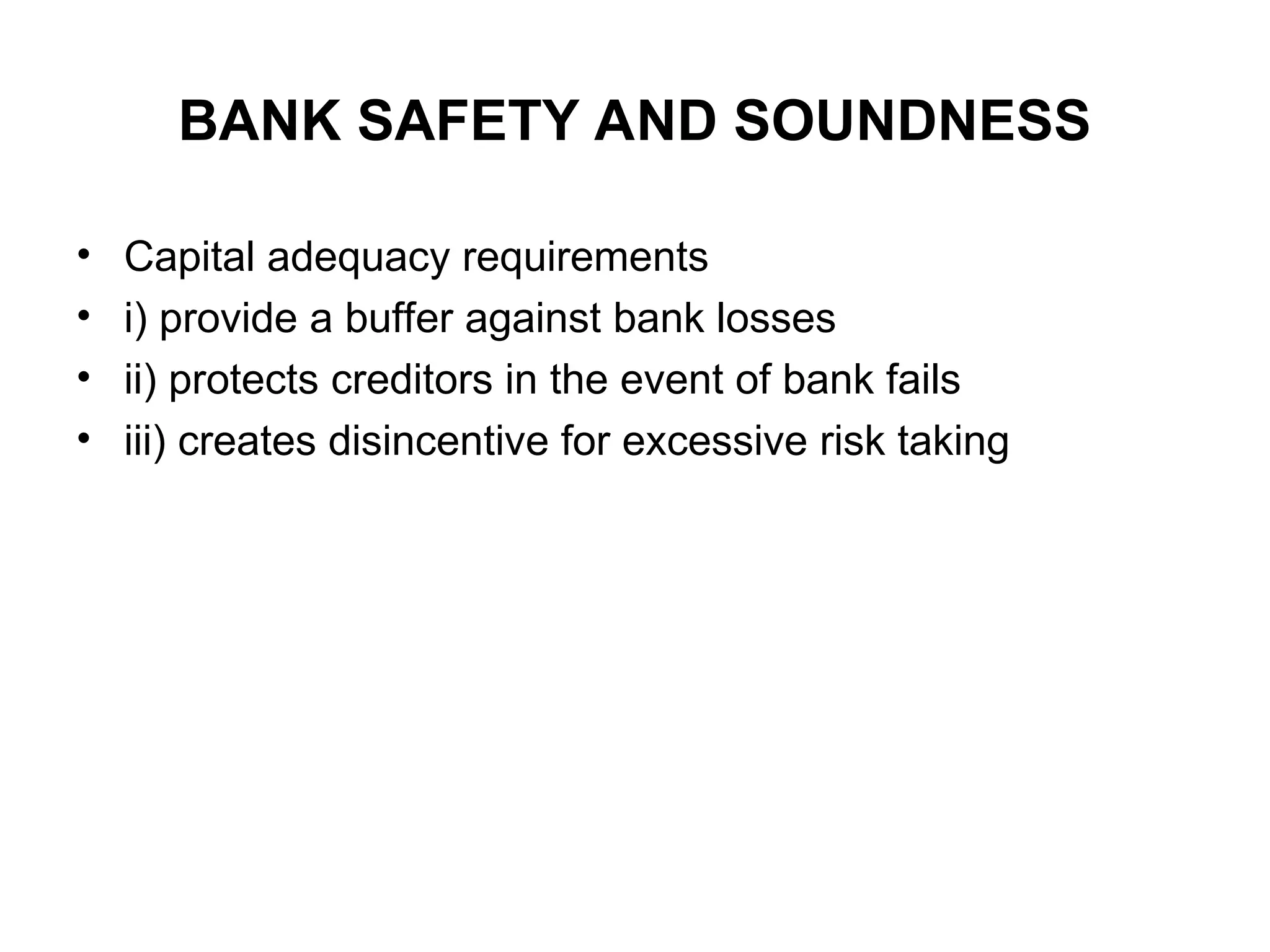 BANK SAFETY AND SOUNDNESS
• Capital adequacy requirements
• i) provide a buffer against bank losses
• ii) protects creditors in the event of bank fails
• iii) creates disincentive for excessive risk taking
 