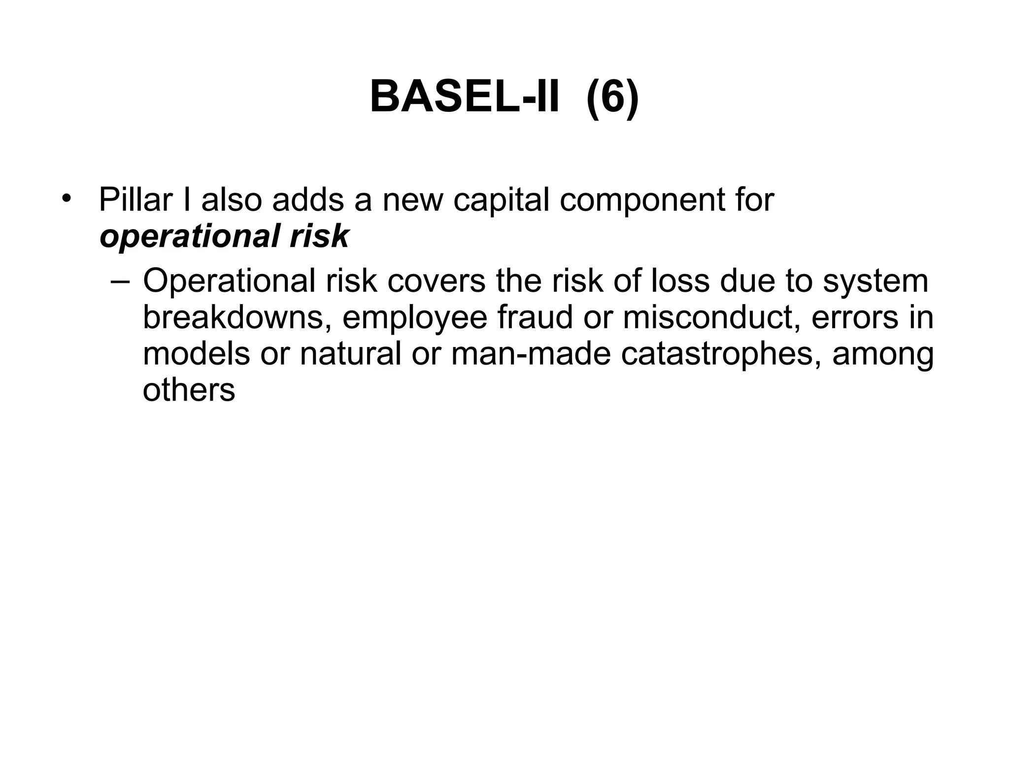 BASEL-II (6)
• Pillar I also adds a new capital component for
operational risk
– Operational risk covers the risk of loss due to system
breakdowns, employee fraud or misconduct, errors in
models or natural or man-made catastrophes, among
others
 