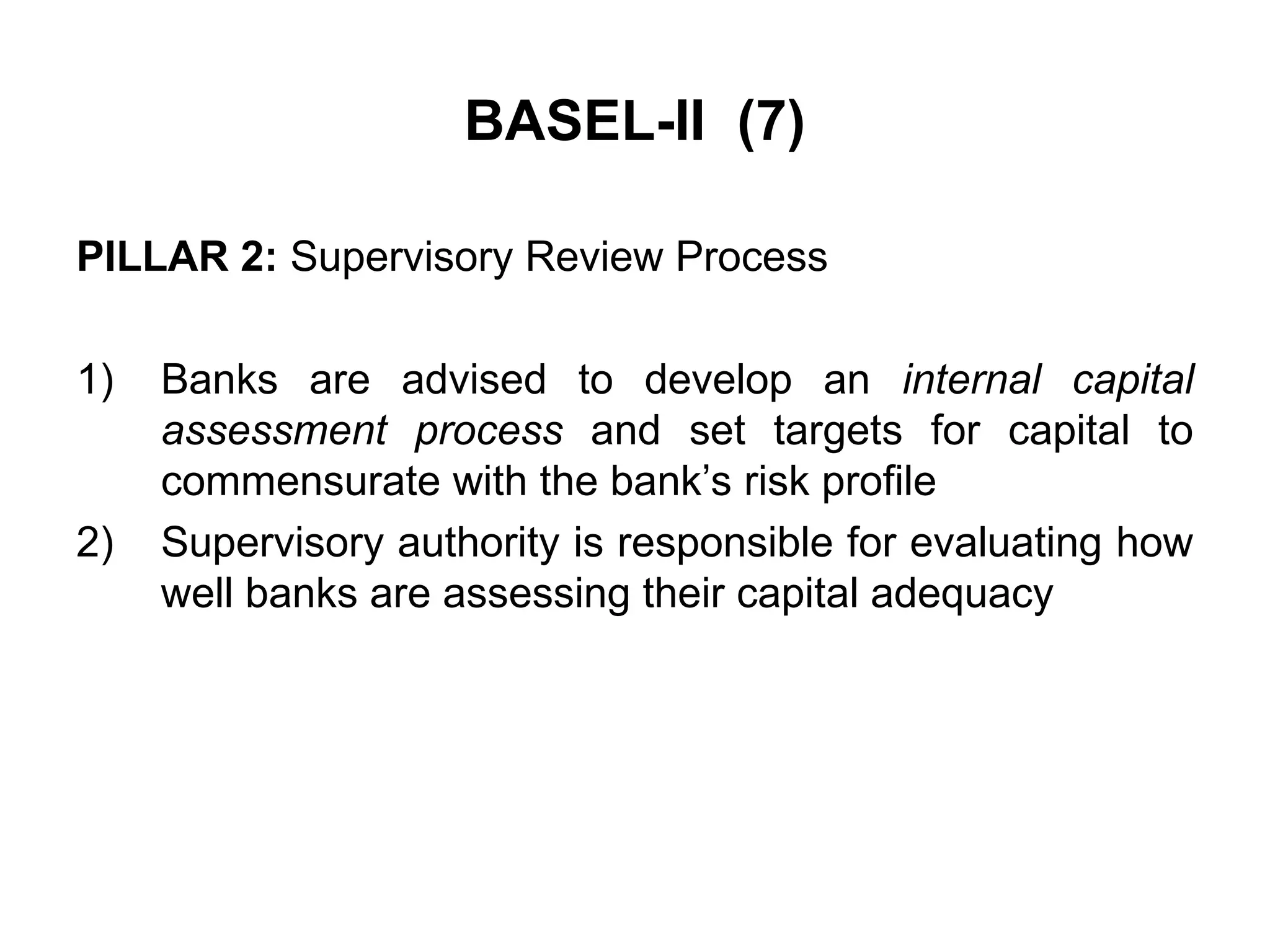 BASEL-II (7)
PILLAR 2: Supervisory Review Process
1) Banks are advised to develop an internal capital
assessment process and set targets for capital to
commensurate with the bank’s risk profile
2) Supervisory authority is responsible for evaluating how
well banks are assessing their capital adequacy
 