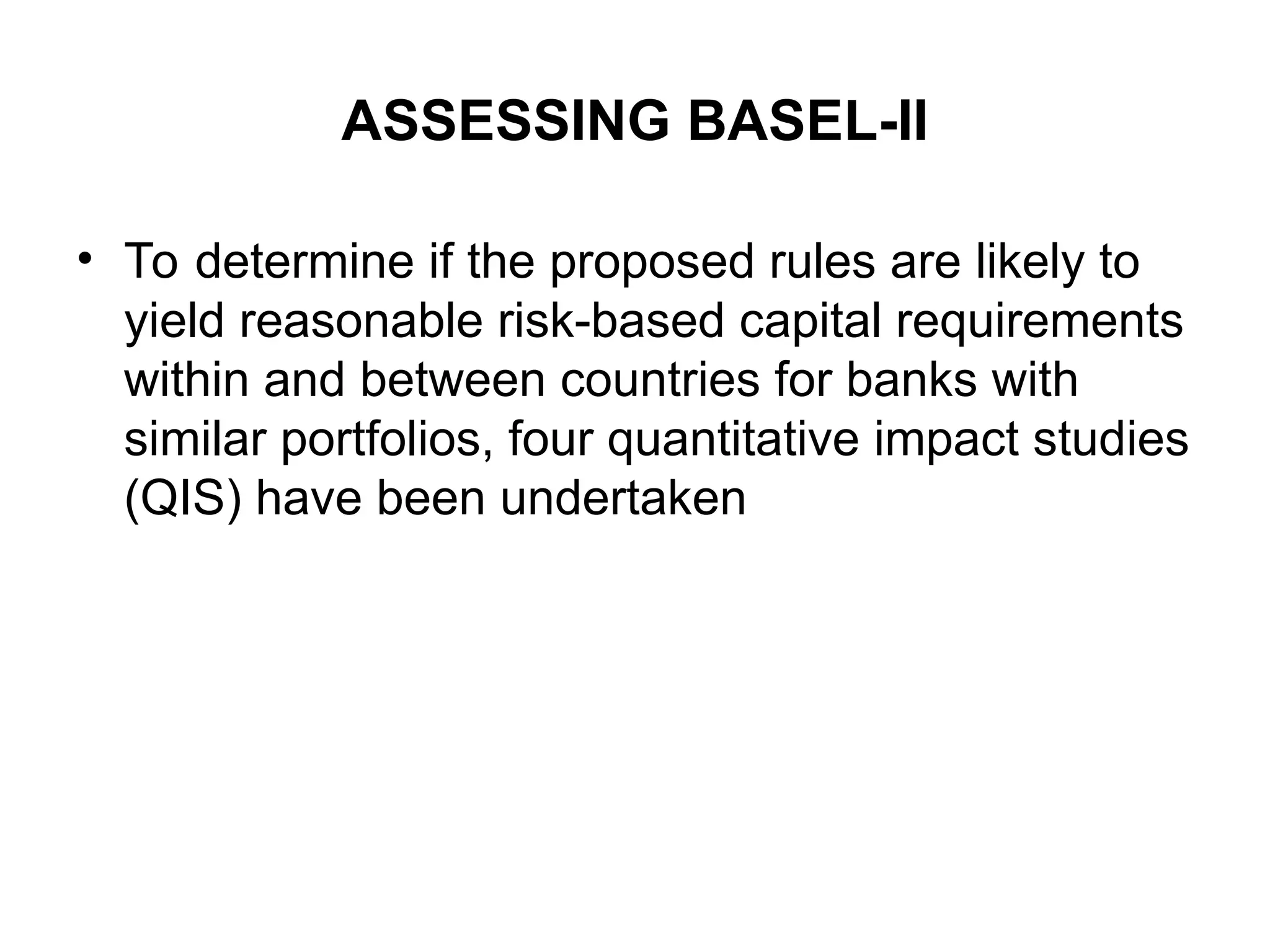 ASSESSING BASEL-II
• To determine if the proposed rules are likely to
yield reasonable risk-based capital requirements
within and between countries for banks with
similar portfolios, four quantitative impact studies
(QIS) have been undertaken
 