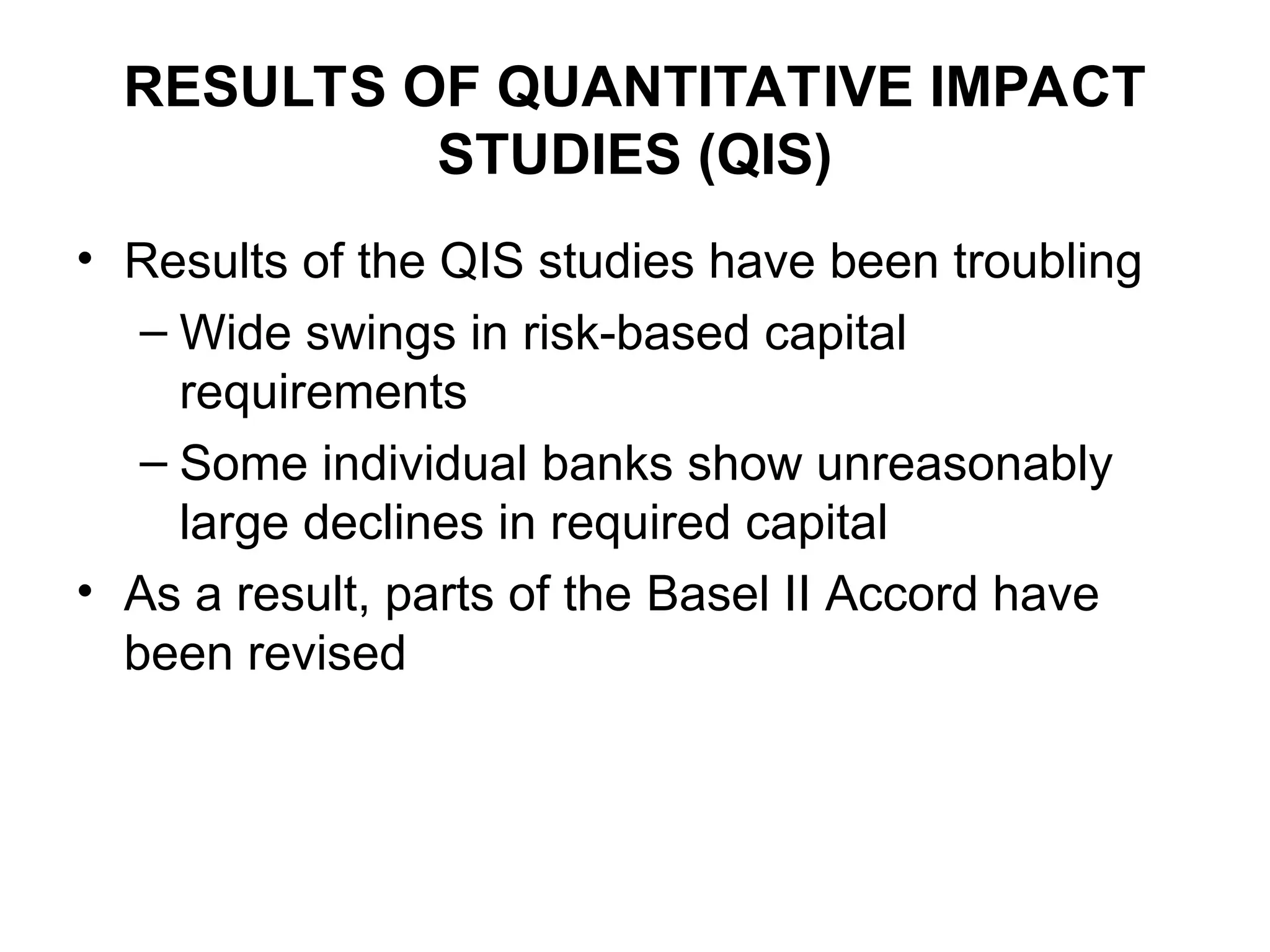RESULTS OF QUANTITATIVE IMPACT
STUDIES (QIS)
• Results of the QIS studies have been troubling
– Wide swings in risk-based capital
requirements
– Some individual banks show unreasonably
large declines in required capital
• As a result, parts of the Basel II Accord have
been revised
 