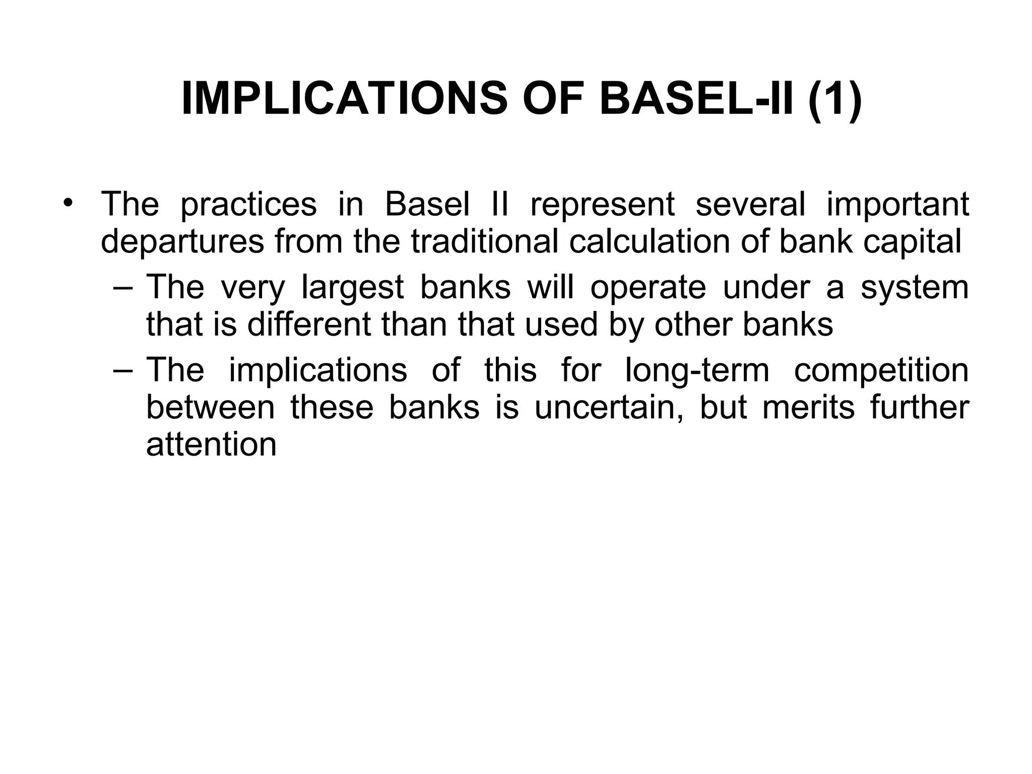 IMPLICATIONS OF BASEL-II (1)
• The practices in Basel II represent several important
departures from the traditional calculation of bank capital
– The very largest banks will operate under a system
that is different than that used by other banks
– The implications of this for long-term competition
between these banks is uncertain, but merits further
attention
 