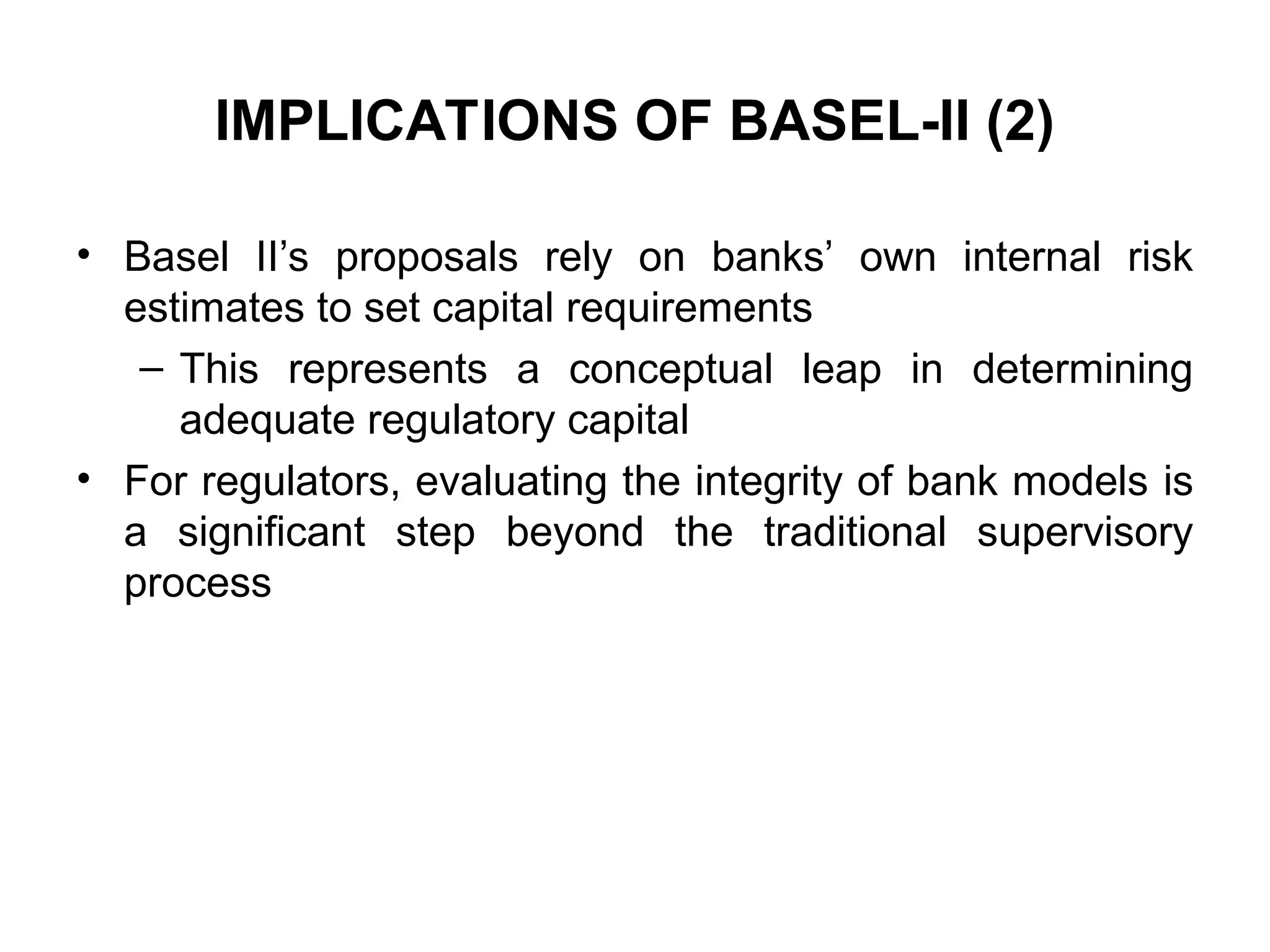 IMPLICATIONS OF BASEL-II (2)
• Basel II’s proposals rely on banks’ own internal risk
estimates to set capital requirements
– This represents a conceptual leap in determining
adequate regulatory capital
• For regulators, evaluating the integrity of bank models is
a significant step beyond the traditional supervisory
process
 