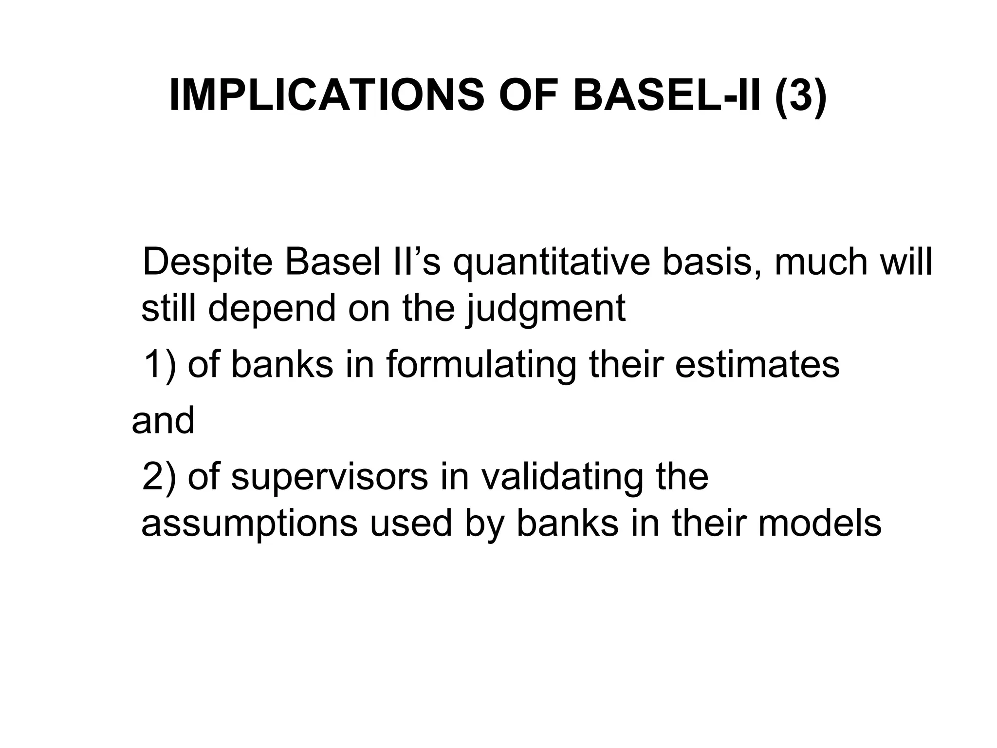 IMPLICATIONS OF BASEL-II (3)
Despite Basel II’s quantitative basis, much will
still depend on the judgment
1) of banks in formulating their estimates
and
2) of supervisors in validating the
assumptions used by banks in their models
 