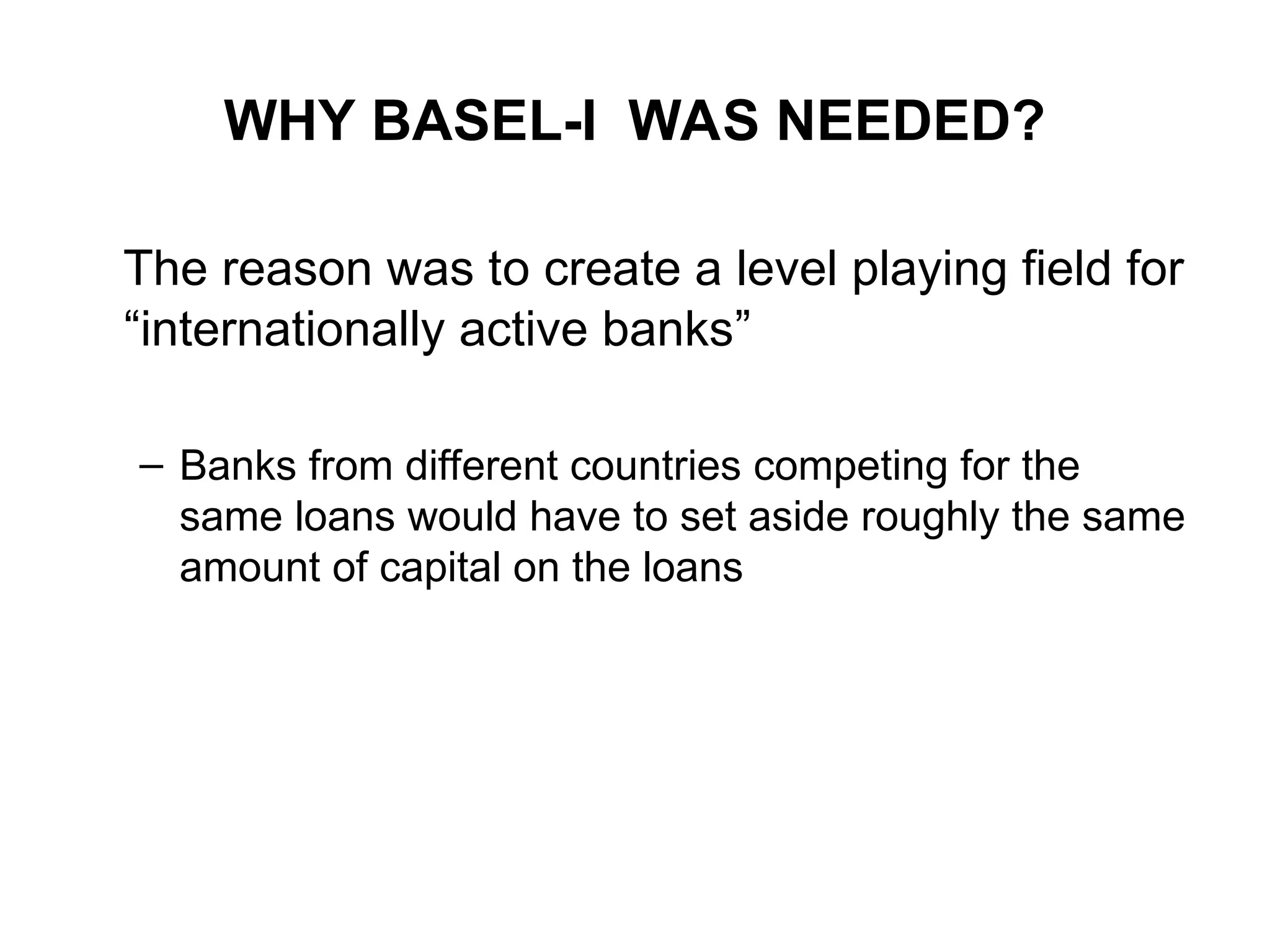 WHY BASEL-I WAS NEEDED?
The reason was to create a level playing field for
“internationally active banks”
– Banks from different countries competing for the
same loans would have to set aside roughly the same
amount of capital on the loans
 