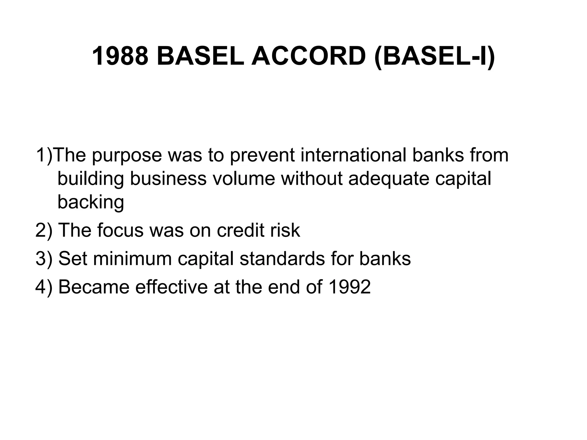 1988 BASEL ACCORD (BASEL-I)
1)The purpose was to prevent international banks from
building business volume without adequate capital
backing
2) The focus was on credit risk
3) Set minimum capital standards for banks
4) Became effective at the end of 1992
 