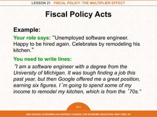 LESSON 21 FISCAL POLICY: THE MULTIPLIER EFFECT
21-1
HIGH SCHOOL ECONOMICS 3RD EDITION © COUNCIL FOR ECONOMIC EDUCATION, NEW YORK, NY
Fiscal Policy Acts
Example:
Your role says: “Unemployed software engineer.
Happy to be hired again. Celebrates by remodeling his
kitchen.”
You need to write lines:
“I am a software engineer with a degree from the
University of Michigan. It was tough finding a job this
past year, but then Google offered me a great position,
earning six figures. I’m going to spend some of my
income to remodel my kitchen, which is from the ’70s.”
 