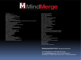 Line of Fire
Lock out Tag Out (LOTO)
Loss Prevention
Management of Life Critical Guards
Managing Health & Safety in the Work Place
Material Safety Data Sheet
Mechanical Failure Analysis and Prevention
Mechanical Integrity
Minimum Standard of Conduct
NEBOSH Award in Health and Safety at Work
NEBOSH International General Certificate in Occupational Health and Safety – Examinations and
Certification
Occupational Safety andHealth Administration
Operational Responsibility For Safety
Overhead Crane License Authority
Passenger Cars Drivers Defensive Driving- Certification
Patient Safety Officer Course
Permit to Work Systems
Personal Safety and Social Responsibilities
Plant Orientation and Emergency Response Plan
Pollution Monitoring
Power Plant Safety
PPE Grid (Personal Protective Equipment)
Pre Start-up SHE Reviews Leader
Principles of Occupational Health & Safety
Process Hazard Analysis (PHA)
Process Safety Engineering
Process Safety Introduction
Quitting Smoking Programs
Radiation Protection
Radiation Safety
Rigging License Authority
Risk Assessment with Production Operations
Roof Cause Analysis (Traffic Accidents)
SADARA Safety Guidelines, GI’s, Work Ethics, Etc.
Safe Handling of Gas Cylinders
Safe Handling of N2 & Insert Gases/ 02 Deficiency
Safe Loading and Unloading
Safe Working Procedures
SAFE & LOSS PREVENTION
Safety Attitude
Safety Auditand Safety Representative
Safety forSafety Professionals
Safety in Industrial Plants
Safety in Material Handling & Storage
Safety Inspector Qualification
Safety Instrumented Systems
Safety Management in the Workplace
Safety Management Skills
Safety Management Technique
Safety Officer
Safety Procedures in Work Site
Safety Root Cause Analysis
Safety, Health and Environment Management (SHEM)
Scaffold Competent Person (STI Certification) Security
Awareness
SHE Authority
SHE General
SHEM- ForAffiliateEngineers
Slips, Trips, and Falls
SWP (SafeWork Permit) Standard Overview
US NSC Safety Inspections
Use of Fall Protection/ Prevention Equipment
Water & Air Quality
Welding Safety
Working at Heights
Working in Extreme Temperatures
MuhammadAsimTanvir | Manager Sales &Operations
Cell. +966 59 266 4622 | Tel. +966 13 896 1700 Ext: 450 |
Email. asim@GoMindMerge.com | http://www.GoMindMerge.com
Mind Merge, Inc. • Khobar Corniche • Block C, Floor 1 • Al‐ Khobar, Saudi Arabia
 