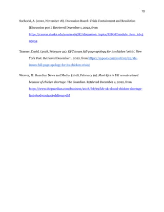 10
Sochocki, A. (2022, November 18). Discussion Board- Crisis Containment and Resolution
[Discussion post]. Retrieved December 1, 2022, from
https://canvas.alaska.edu/courses/9787/discussion_topics/87808?module_item_id=5
05054
Trayner, David. (2018, February 23). KFC issues full-page apology for its chicken 'crisis'. New
York Post. Retrieved December 1, 2022, from https://nypost.com/2018/02/23/kfc-
issues-full-page-apology-for-its-chicken-crisis/
Weaver, M. Guardian News and Media. (2018, February 19). Most kfcs in UK remain closed
because of chicken shortage. The Guardian. Retrieved December 4, 2022, from
https://www.theguardian.com/business/2018/feb/19/kfc-uk-closed-chicken-shortage-
fash-food-contract-delivery-dhl
 