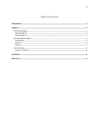 2
Table of Contents
Introduction.............................................................................................................................................................................3
Analysis......................................................................................................................................................................................5
Crisis Warning Signs.......................................................................................................................................................................................5
Warning Sign #1...................................................................................................................................................................................5
Warning Sign #2...................................................................................................................................................................................5
Crisis Management Efforts...........................................................................................................................................................................6
Containment ..........................................................................................................................................................................................6
Rule #1.....................................................................................................................................................................................................6
Rule #4.....................................................................................................................................................................................................7
Crisis Resolution ...............................................................................................................................................................................................7
Success or Failure?..............................................................................................................................................................................8
Conclusion ................................................................................................................................................................................8
References ................................................................................................................................................................................9
 