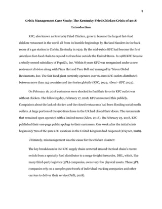 3
Crisis Management Case Study: The Kentucky Fried Chicken Crisis of 2018
Introduction
KFC, also known as Kentucky Fried Chicken, grew to become the largest fast-food
chicken restaurant in the world all from its humble beginnings by Harland Sanders in the back
room of a gas station in Corbin, Kentucky in 1929. By the mid-1960s KFC had become the first
American fast-food chain to expand its franchise outside the United States. In 1988 KFC became
a wholly owned subsidiary of PepsiCo, Inc. Within 8 years KFC was reorganized under a new
restaurant division along with Pizza Hut and Taco Bell and managed by Tricon Global
Restaurants, Inc. The fast-food giant currently operates over 24,000 KFC outlets distributed
between more than 145 countries and territories globally (KFC, 2022; About - KFC 2022).
On February 16, 2018 customers were shocked to find their favorite KFC outlet was
without chicken. The following day, February 17, 2018, KFC announced this publicly.
Complaints about the lack of chicken and the closed restaurants had been flooding social media
outlets. A large portion of the 900 franchises in the UK had closed their doors. The restaurants
that remained open operated with a limited menu (Allen, 2018). On February 23, 2018, KFC
published their one-page public apology to their customers. One week after the initial crisis
began only 700 of the 900 KFC locations in the United Kingdom had reopened (Trayner, 2018).
Ultimately, mismanagement was the cause for the chicken disaster:
The key breakdown in the KFC supply chain centered around the food chain’s recent
switch from a specialty food distributor to a mega-freight forwarder, DHL, which, like
many third-party logistics (3PL) companies, owns very few physical assets. These 3PL
companies rely on a complex patchwork of individual trucking companies and other
carriers to deliver their service (Pelli, 2018).
 