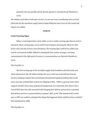 5
potential crisis are possibly missed, denied, ignored or misunderstood’ (Hamidovic,
2012).
The chicken crisis follows both types of crises. In one way it was a smoldering crisis as it had
taken time for the operations supply chain to begin failing but once it was set into motion the
impact was sudden.
Analysis
Crisis Warning Signs
Before a crisis begins there can be subtle, or not so subtle, warning signs that an event is
imminent. These warning signs can be useful to preventing or lessening the effects of a full-
blown crisis, but they do have some limitations. The warning signs could be too subtle to be
noticed, not deemed credible, difficult to distinguish from routine messages, not being
communicated to the right point of contact, or communications are distorted (Hamidovic,
2012).
Warning Sign #1
The first warning sign of the inevitable supply chain breakdown that left nearly 900
chain restaurants in the UK without chicken for over a week was vocal criticism from the
previous shipping company that warned about the potential logistical problems that would
occur once they switched their contract for shipping to DHL. “GMB is a general union which
supports members from many professional backgrounds. In a statement, they claim to have
warned KFC about the risks associated with changing their delivery partner from a specialist
food delivery service to a general delivery company” (BCI, 2018). This statement fell on deaf
ears, so KFC was unable to anticipate the things that happened which could have been avoided if
they had listened to GMB.
Warning Sign #2
 