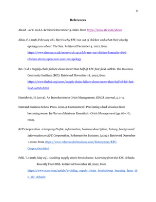 9
References
About - KFC. (n.d.). Retrieved December 5, 2022, from https://www.kfc.com/about
Allen, F. (2018, February 28). Here's why KFC ran out of chicken and what their cheeky
apology was about. The Sun. Retrieved December 4, 2022, from
https://www.thesun.co.uk/money/5611251/kfc-run-out-chicken-kentucky-fried-
chicken-stores-open-now-near-me-apology
Bci. (n.d.). Supply chain failure closes more than half of KFC fast-food outlets. The Business
Continuity Institute (BCI). Retrieved November 18, 2022, from
https://www.thebci.org/news/supply-chain-failure-closes-more-than-half-of-kfc-fast-
food-outlets.html
Hamidovic, H. (2012). An Introduction to Crisis Management. ISACA Journal, 5, 1–3.
Harvard Business School Press. (2004). Containment: Preventing a bad situation from
becoming worse. In Harvard Business Essentials: Crisis Management (pp. 66–76).
essay.
KFC Corporation - Company Profile, information, business description, history, background
information on KFC Corporation. Reference for Business. (2022). Retrieved December
1, 2022, from https://www.referenceforbusiness.com/history2/99/KFC-
Corporation.html
Pelli, T. (2018, May 29). Avoiding supply chain breakdowns: Learning from the KFC debacle.
Recently Filed RSS. Retrieved November 18, 2022, from
https://www.scmr.com/article/avoiding_supply_chain_breakdowns_learning_from_th
e_kfc_debacle
 