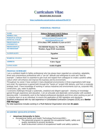 REGION HSE MANAGER
https://eg.linkedin.com/pub/mohsen-mohamed/58/a38/733
PERSONAL PROFILE
ACADEMIC QUALIFICATIONS:
 American University in Cairo
 Occupational Safety and Health Technology/Technician2002:-
 The advanced program to upgrade the occupational health, safety and
quality standards to prevent accidents.
 Audit & document control of occupational health and safety systems.
Mohsen Mohamed Abd El MohsenNAME
+20 1003219279MOBILE TEL.
mohsen.mohamed76@gmail.com
momohamed@ccc.net
PERSONAL EMAIL
OFFICIAL EMAIL
21Yrs.Since 1997, inclusive 6 years at GCCPROFESSIONAL
EXPERIENCE
TECHIOSH Member No. 184428.
Member, Egypt BAR Associations.
PROFESSIONAL
MEMBERSHIP
EgyptianNATIONALITY
MarriedMARITAL STATUS
Cairo- EgyptADDRESS
Arabic-EnglishLANGUAGES
PROFILE SUMMARY
I am a confident Health & Safety professional who has always been regarded as a proactive, adaptable,
direct and conscientious professional with a “can do” attitude and willingness to work and “lead by
example”. I believe that it is essential to gain trust and respect from colleagues to create a positive safety
culture which will enhance and improve the business and its environment.
Throughout my career I have worked in many disciplined environments in three organizations both large
and small. My experience is gained both through the “hands on” project HSE delivery, and from a corporate
strategic level. I have knowledge of working in various industries and environments such as, corporate HSE,
construction, gas, water & pipelines.
I overcome challenges through a systematic, analytical and diligent approach - drawing on knowledge
gained through experience and education. I am an articulate and diplomatic communicator with excellent
planning skills. I consistently work to the highest professional standards and thrive when working as part of
a cohesive team or as an individual, to ensure the application of HSE legislation and standards.
Qualified professional with my vast experience in Consolidated Contractors Company (CCIC) as a Senior
HSE Manager.
My total experience includes working in a Multi-National Organization since last 21 years
 