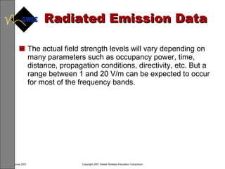 Radiated Emission Data The actual field strength levels will vary depending on many parameters such as occupancy power, time, distance, propagation conditions, directivity, etc. But a range between 1 and 20 V/m can be expected to occur for most of the frequency bands. 