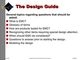 The Design Guide General topics regarding questions that should be asked: What is EMC? Glossary of terms How are products tested for EMC? Recognizing other items requiring special design attention. When should EMC be considered? Questions to answer prior to starting the design. Modeling the design. 
