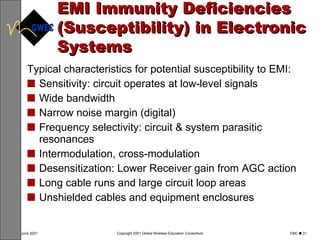 EMI Immunity Deficiencies (Susceptibility) in Electronic Systems Typical characteristics for potential susceptibility to EMI: Sensitivity: circuit operates at low-level signals Wide bandwidth Narrow noise margin (digital) Frequency selectivity: circuit & system parasitic resonances Intermodulation, cross-modulation Desensitization: Lower Receiver gain from AGC action Long cable runs and large circuit loop areas Unshielded cables and equipment enclosures 