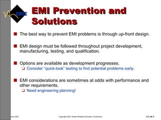 EMI Prevention and Solutions The best way to prevent EMI problems is through up-front design. EMI design must be followed throughout project development, manufacturing, testing, and qualification. Options are available as development progresses.  Consider “quick-look” testing to find potential problems early. EMI considerations are sometimes at odds with performance and other requirements.  Need engineering planning! 