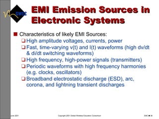 EMI Emission Sources in Electronic Systems Characteristics of likely EMI Sources: High amplitude voltages, currents, power Fast, time-varying v(t) and I(t) waveforms (high dv/dt & di/dt switching waveforms) High frequency, high-power signals (transmitters) Periodic waveforms with high frequency harmonies (e.g. clocks, oscillators) Broadband electrostatic discharge (ESD), arc, corona, and lightning transient discharges 