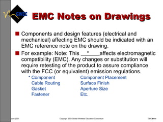 EMC Notes on Drawings Components and design features (electrical and mechanical) affecting EMC should be indicated with an EMC reference note on the drawing. For example: Note: This  *  affects electromagnetic compatibility (EMC). Any changes or substitution will require retesting of the product to assure compliance with the FCC (or equivalent) emission regulations. * Component Component Placement Cable Routing Surface Finish Gasket Aperture Size Fastener Etc. 