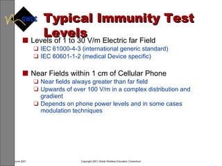 Typical Immunity Test Levels Levels of 1 to 30 V/m Electric far Field IEC 61000-4-3 (international generic standard) IEC 60601-1-2 (medical Device specific) Near Fields within 1 cm of Cellular Phone Near fields always greater than far field Upwards of over 100 V/m in a complex distribution and gradient Depends on phone power levels and in some cases modulation techniques 