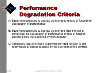 Performance Degradation Criteria A: Equipment continues to operate as intended; no loss of function or degradation of performance B: Equipment continues to operate as intended after the test is completed; no degradation of performance or loss of function allowed below that specified by manufacturer C: Temporary loss of function is allowed provided function is self-recoverable or can be restored by the operation of the controls 