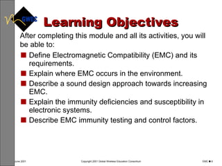 Learning Objectives Define Electromagnetic Compatibility (EMC) and its requirements. Explain where EMC occurs in the environment. Describe a sound design approach towards increasing EMC. Explain the immunity deficiencies and susceptibility in electronic systems. Describe EMC immunity testing and control factors. After completing this module and all its activities, you will be able to: 