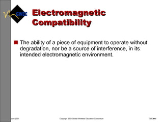 Electromagnetic Compatibility The ability of a piece of equipment to operate without degradation, nor be a source of interference, in its intended electromagnetic environment. 