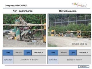 Company : PROCOPET

              Non - conformance                                  Corrective action




  Fecha         14/07/12    Lugar      OPEN DICH     Fecha        16/07/12       Lugar       OPEN DICH



explanation           Acumulación de desechos      explanation               Desalojo de desechos



                                                                                              Ing. Richard S.
 