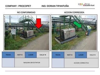 COMPANY : PROCOPET                        ING: DORIAN TIPANTUÑA

        NO CONFORMIDAD                                      ACCION CORREGIDA




                    ````




FECHA   16/07/12        LUGAR         CALLE 19      FECHA     16/07/12        LUGAR          CALLE 19




                   MAQUINA SIN EXTINTOR                                  ACCION CORRECTIVA
 