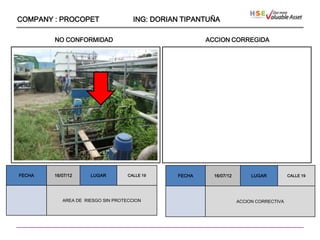 COMPANY : PROCOPET                   ING: DORIAN TIPANTUÑA

        NO CONFORMIDAD                                 ACCION CORREGIDA




                   ````




FECHA   16/07/12      LUGAR        CALLE 19    FECHA     16/07/12        LUGAR          CALLE 19




           AREA DE RIESGO SIN PROTECCION                            ACCION CORRECTIVA
 