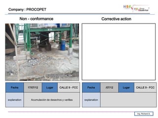 Company : PROCOPET

          Non - conformance                                          Corrective action




  Fecha       17/07/12      Lugar      CALLE 9 - FCC     Fecha         /07/12    Lugar   CALLE 9 - FCC



explanation     Acumulación de desechos y varillas     explanation




                                                                                         Ing. Richard S.
 
