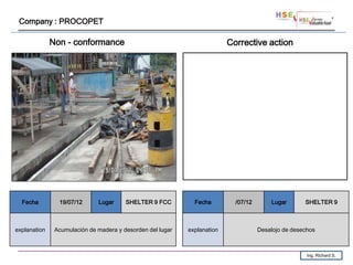 Company : PROCOPET

              Non - conformance                                           Corrective action




  Fecha         19/07/12      Lugar     SHELTER 9 FCC         Fecha         /07/12       Lugar       SHELTER 9



explanation    Acumulación de madera y desorden del lugar   explanation              Desalojo de desechos



                                                                                                      Ing. Richard S.
 