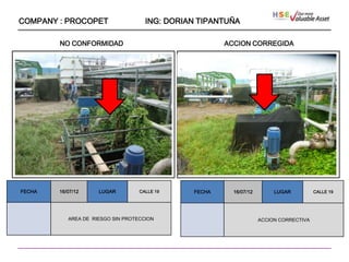 COMPANY : PROCOPET                   ING: DORIAN TIPANTUÑA

        NO CONFORMIDAD                                 ACCION CORREGIDA




                   ````




FECHA   16/07/12      LUGAR        CALLE 19    FECHA     16/07/12        LUGAR          CALLE 19




           AREA DE RIESGO SIN PROTECCION                            ACCION CORRECTIVA
 