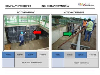 COMPANY : PROCOPET                   ING: DORIAN TIPANTUÑA

        NO CONFORMIDAD                                 ACCION CORREGIDA




                   ````




FECHA   19/07/12      LUGAR        Y-ME 4152   FECHA     19/07/12        LUGAR          Y-ME 4152




               ESCALERAS NO PERMITIDAS                              ACCION CORRECTIVA
 