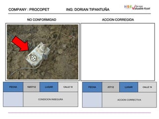 COMPANY : PROCOPET                        ING: DORIAN TIPANTUÑA

        NO CONFORMIDAD                                      ACCION CORREGIDA




                    ````




FECHA   19/07/12       LUGAR            CALLE 19    FECHA     /07/12        LUGAR          CALLE 19




                   CONDICION INSEGURA                                  ACCION CORRECTIVA
 