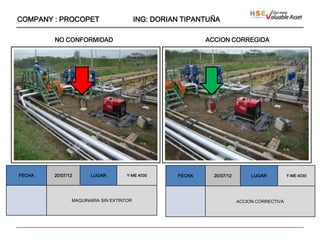 COMPANY : PROCOPET                       ING: DORIAN TIPANTUÑA

        NO CONFORMIDAD                                     ACCION CORREGIDA




                   ````




FECHA   20/07/12      LUGAR         Y-ME 4030      FECHA     20/07/12        LUGAR          Y-ME 4030




               MAQUINARIA SIN EXTINTOR                                  ACCION CORRECTIVA
 