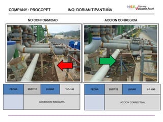 COMPANY : PROCOPET                        ING: DORIAN TIPANTUÑA

        NO CONFORMIDAD                                      ACCION CORREGIDA




                    ````




FECHA   20/07/12       LUGAR            Y-P 4145    FECHA     20/07/12        LUGAR          Y-P 4145




                   CONDICION INSEGURA                                    ACCION CORRECTIVA
 