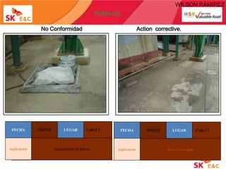 WILSON RAMIREZ
                                                 PUMA-OIL

               No Conformidad                                         Action corrective.




 FECHA        13/07/12        LUGAR        Calle # 2     FECHA           19/07/12      LUGAR           Calle # 2



explicación              Acumulación de basura          explicación                 Acción Corregida
 