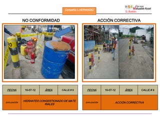 Compañìa: L.HERNANDEZ
                                                                                D. Bustos   .

              NO CONFORMIDAD                                   ACCIÒN CORRECTIVA




 FECHA         16-07-12   ÀREA      CALLE # 9         FECHA        16-07-12    ÀREA             CALLE # 9



              HIDRANTES CONGESTIONADO DE MATE
EXPLICACIÒN                                          EXPLICACIÒN          ACCIÒN CORRECTIVA
                           RIALES
 