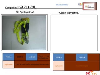 WILSON RAMIREZ

Compañía :      llSAPETROL
              No Conformidad                                       Action corrective.




                                             Torres     de
 FECHA          03/07/12       LUGAR                           FECHA                    LUGAR
                                             Enfriamiento


explicación   Línea de vida con los mosquetones no adecuado
                                                              explicación         Acción Corregida
 