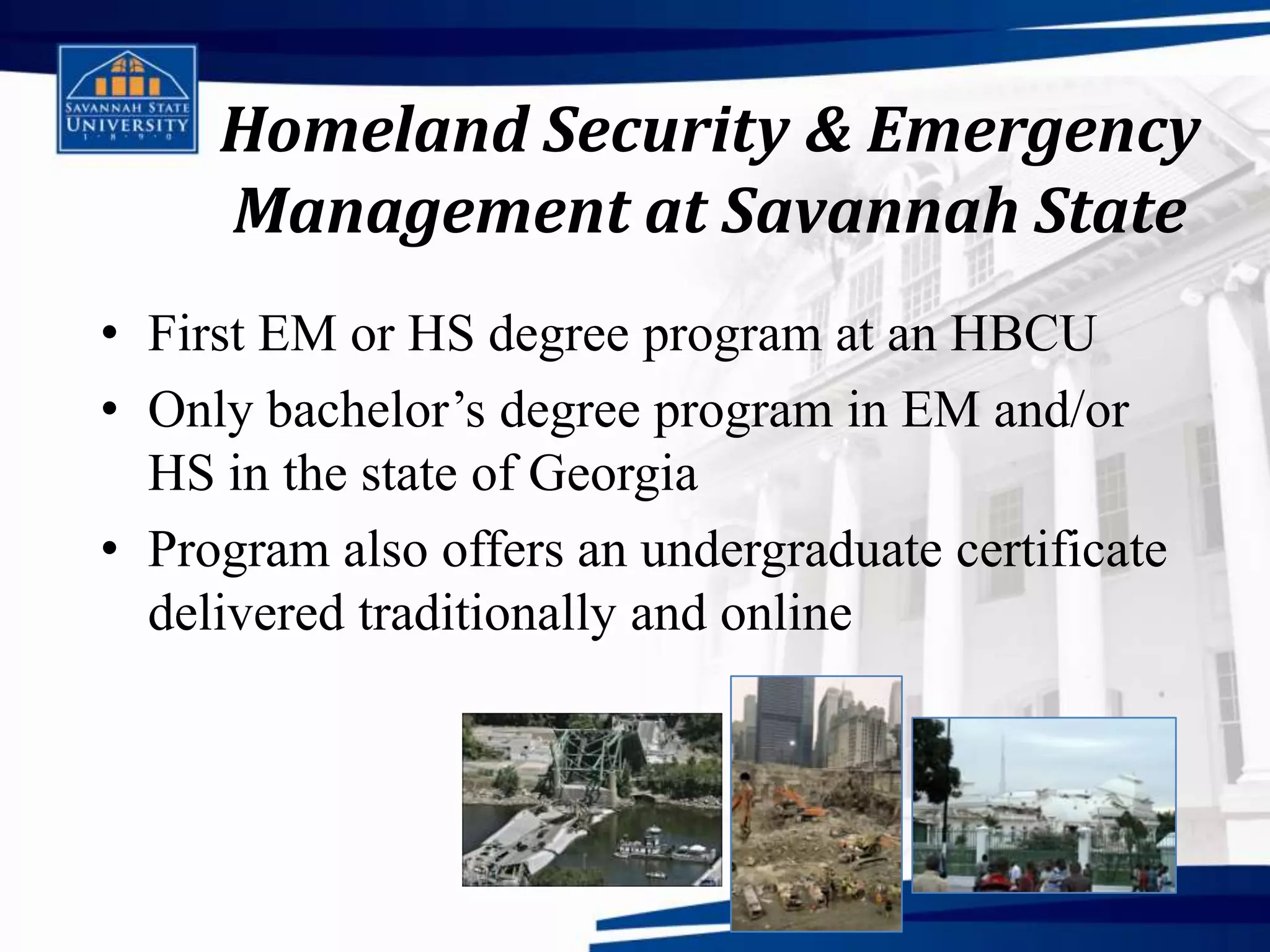 Homeland Security & Emergency
     Management at Savannah State
• First EM or HS degree program at an HBCU
• Only bachelor’s degree program in EM and/or
  HS in the state of Georgia
• Program also offers an undergraduate certificate
  delivered traditionally and online
 