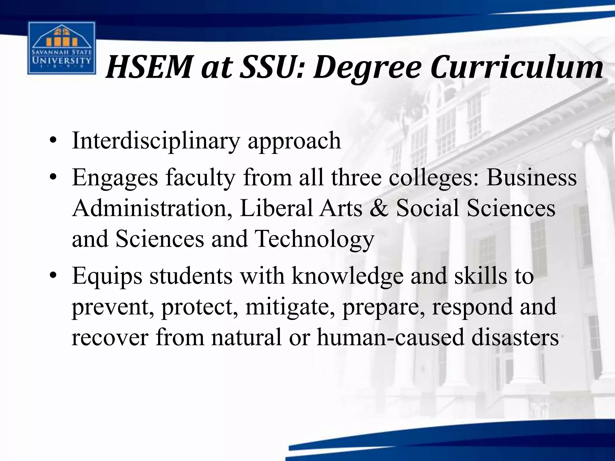 HSEM at SSU: Degree Curriculum

• Interdisciplinary approach
• Engages faculty from all three colleges: Business
  Administration, Liberal Arts & Social Sciences
  and Sciences and Technology
• Equips students with knowledge and skills to
  prevent, protect, mitigate, prepare, respond and
  recover from natural or human-caused disasters
 