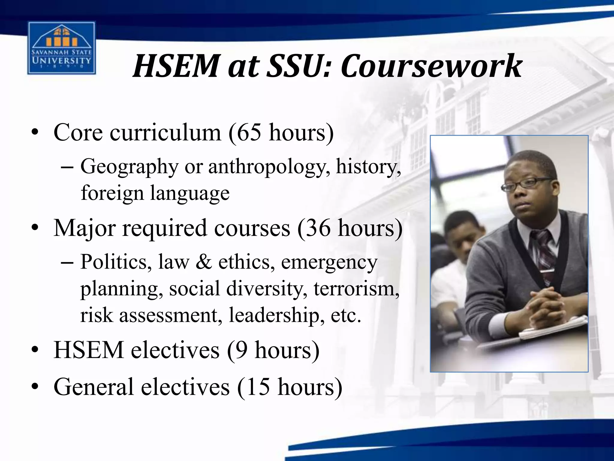 HSEM at SSU: Coursework
• Core curriculum (65 hours)
  – Geography or anthropology, history,
    foreign language
• Major required courses (36 hours)
  – Politics, law & ethics, emergency
    planning, social diversity, terrorism,
    risk assessment, leadership, etc.
• HSEM electives (9 hours)
• General electives (15 hours)
 