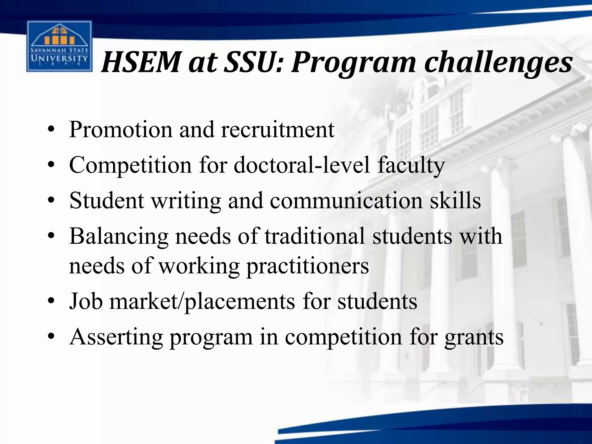 HSEM at SSU: Program challenges

• Promotion and recruitment
• Competition for doctoral-level faculty
• Student writing and communication skills
• Balancing needs of traditional students with
  needs of working practitioners
• Job market/placements for students
• Asserting program in competition for grants
 
