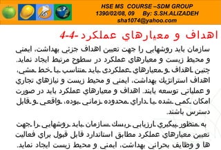4-4 -   اهداف و معيارهاي عملكرد سازمان بايد روشهايي را جهت تعيين اهداف جز ئ ي بهداشت، ايمني و محيط زيست و معيارهاي عملكرد در سطوح مرتبط ايجاد نمايد .  چنين اهداف و معيارهاي عملكردی بايد متناسب با خط مشي، اهداف استراتژيك بهداشت، ايمني و محيط زيست و نيازهاي تجاري و عملياتي توسعه يابند .  اهداف و معيارهاي عملكرد بايد در صورت امكان كمي شده يا داراي محدوده زماني بوده، واقعي و قابل دسترس باشند . به منظور پيگيري ارزيابي ريسك سازمان بايد روشهايي را جهت تعيين معيارهاي عملكرد مطابق استاندارد قابل قبول براي فعاليت ها و وظايف بحراني بهداشت، ايمني و محيط زيست ايجاد نمايد .  اين معيارها بايد در فواصل زماني مشخص به شكلي موثر بازنگري شوند . 