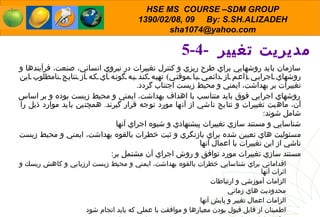 5-4-  مدیریت تغییر  سازمان بايد روشهايي براي طرح ريزي و كنترل تغييرات در نيروي انساني، صنعت، فرآيندها و روشهاي اجرايي  ( اعم از دائمي يا موقتي )  تهيه كند به گونه اي كه از نتايج نامطلوب اين تغييرات بر بهداشت، ايمني و محيط زيست اجتناب گردد . روشهاي اجرايي فوق بايد متناسب با اهداف بهداشت، ايمني و محيط زيست بوده و بر اساس آن، ماهيت تغييرات و نتايج ناشي از آنها مورد توجه قرار گيرند .  همچنين بايد موارد ذيل را شامل شوند : شناسايي و مستند سازي تغييرات پيشنهادي و شيوه اجراي آنها مسئوليت هاي تعيين شده براي بازنگري و ثبت خطرات بالقوه بهداشت، ايمني و محيط زيست ناشي از اين تغييرات یا اعمال آنها مستند سازي تغييرات مورد توافق و روش اجراي آن مشتمل بر : اقداماتي براي شناسايي خطرات بالقوه بهداشت، ايمني و محيط زيست ارزيابي و كاهش ريسك و اثرات آنها الزامات آموزشي و ارتباطات  محدوديت هاي زماني  الزامات اعمال تغيير و پايش آنها اطمينان از قابل قبول بودن معيارها و موافقت با عملي كه بايد انجام شود تعيين فرد داراي صلاحيت جهت تصويب اجراي تغييرات پيشنهادي  